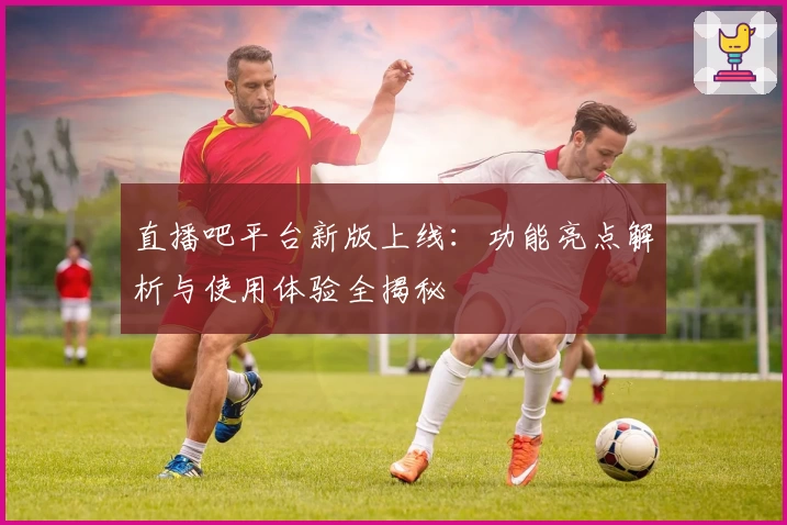 直播吧平台新版上线：功能亮点解析与使用体验全揭秘