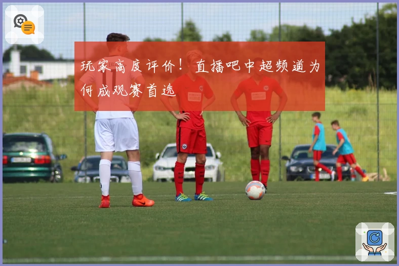 玩家高度评价！直播吧中超频道为何成观赛首选