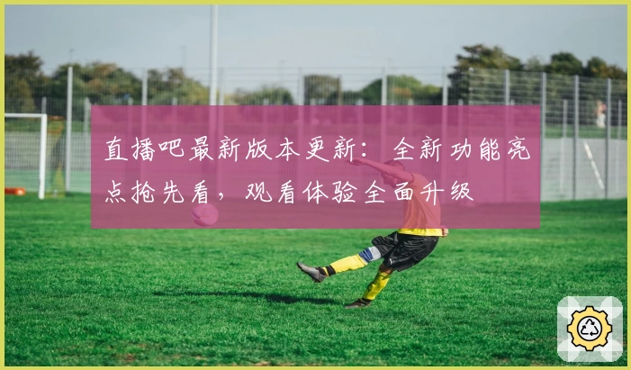 直播吧最新版本更新：全新功能亮点抢先看，观看体验全面升级