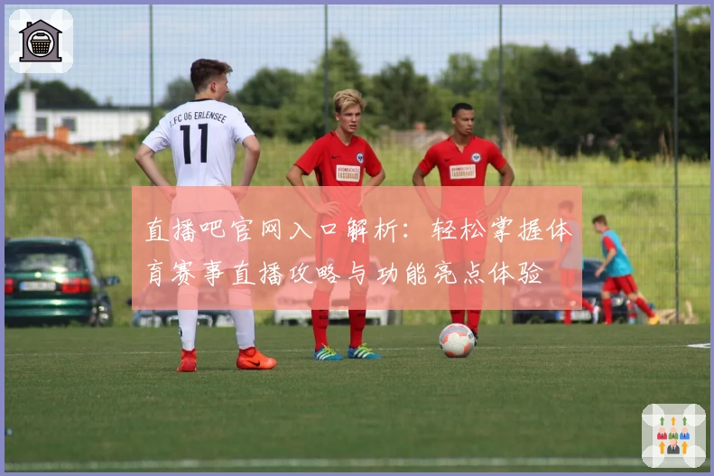 直播吧官网入口解析：轻松掌握体育赛事直播攻略与功能亮点体验