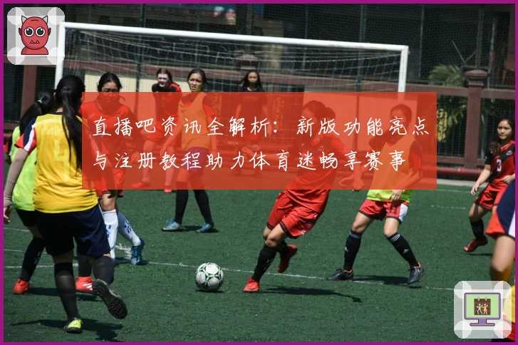 直播吧资讯全解析：新版功能亮点与注册教程助力体育迷畅享赛事