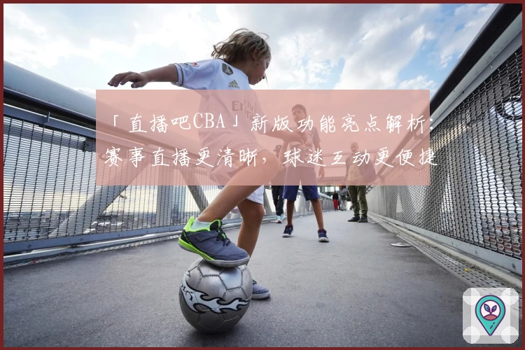 「直播吧CBA」新版功能亮点解析：赛事直播更清晰，球迷互动更便捷