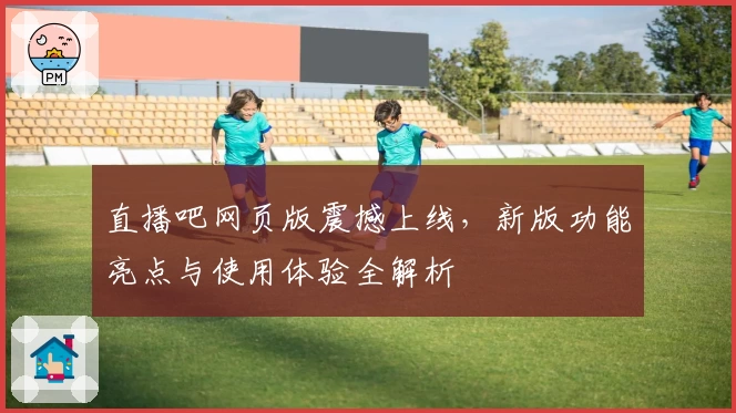 直播吧网页版震撼上线,新版功能亮点与使用体验全解析