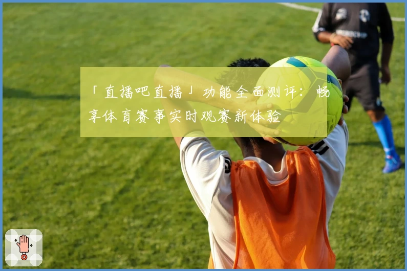 「直播吧直播」功能全面测评:畅享体育赛事实时观赛新体验