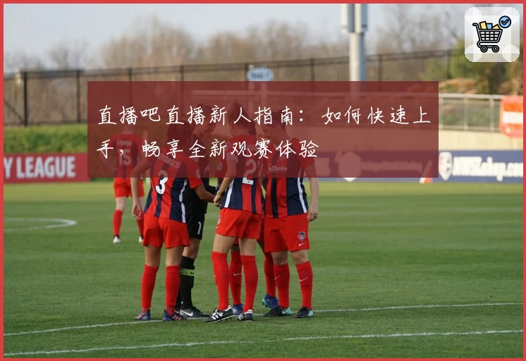 直播吧直播新人指南：如何快速上手，畅享全新观赛体验