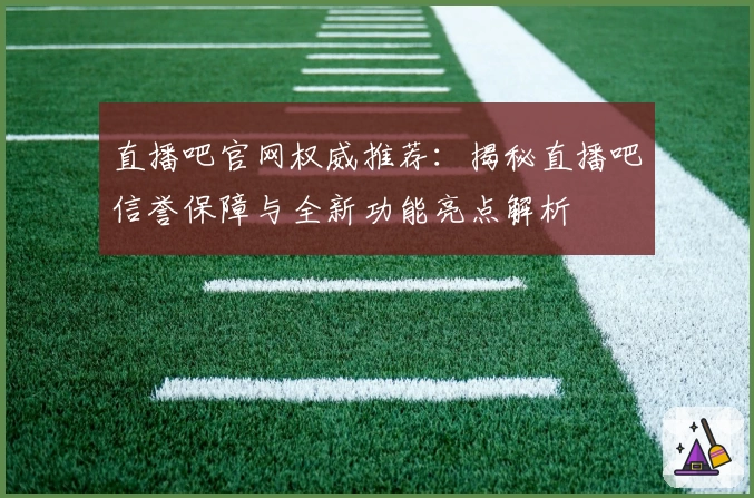 直播吧官网权威推荐：揭秘直播吧信誉保障与全新功能亮点解析