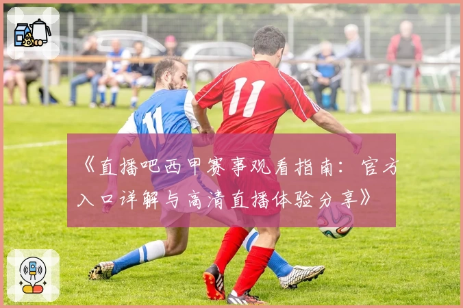 《直播吧西甲赛事观看指南:官方入口详解与高清直播体验分享》