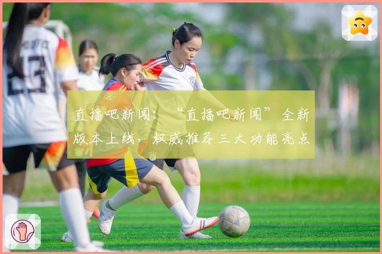 直播吧新闻:“直播吧新闻”全新版本上线,权威推荐三大功能亮点解析与使用体验分享